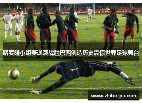 喀麦隆小组赛逆袭战胜巴西创造历史震惊世界足球舞台
