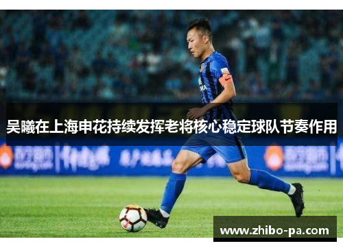 吴曦在上海申花持续发挥老将核心稳定球队节奏作用