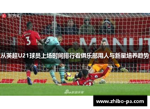 从英超U21球员上场时间排行看俱乐部用人与新星培养趋势