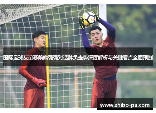 国际足球友谊赛前瞻强强对话胜负走势深度解析与关键看点全面预测